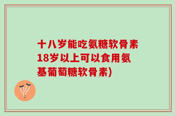 十八岁能吃氨糖软骨素18岁以上可以食用氨基葡萄糖软骨素)