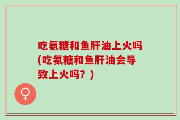 吃氨糖和鱼肝油上火吗(吃氨糖和鱼肝油会导致上火吗？)
