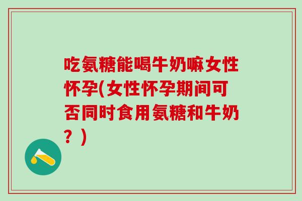 吃氨糖能喝牛奶嘛女性怀孕(女性怀孕期间可否同时食用氨糖和牛奶？)