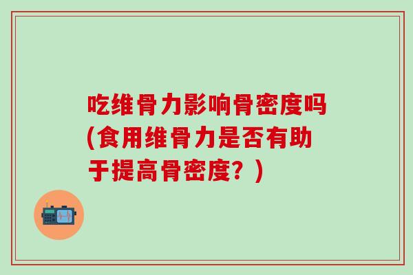 吃维骨力影响骨密度吗(食用维骨力是否有助于提高骨密度？)