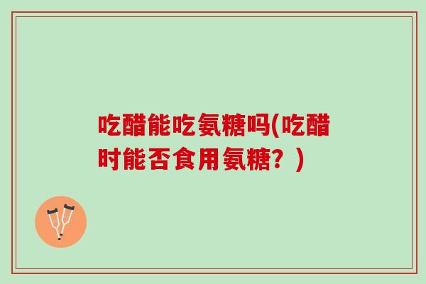 吃醋能吃氨糖吗(吃醋时能否食用氨糖？)