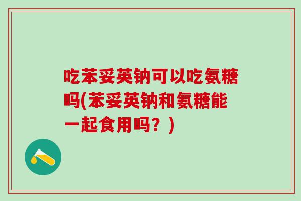 吃苯妥英钠可以吃氨糖吗(苯妥英钠和氨糖能一起食用吗？)