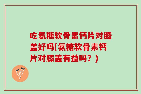 吃氨糖软骨素钙片对膝盖好吗(氨糖软骨素钙片对膝盖有益吗？)