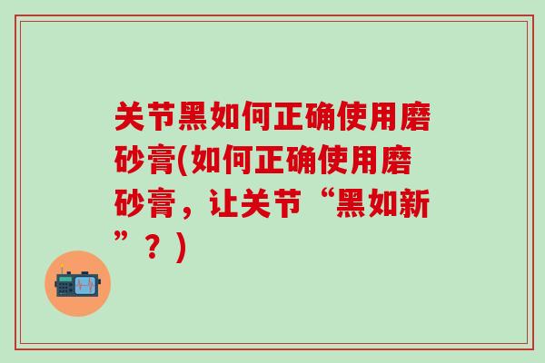 关节黑如何正确使用磨砂膏(如何正确使用磨砂膏，让关节“黑如新”？)