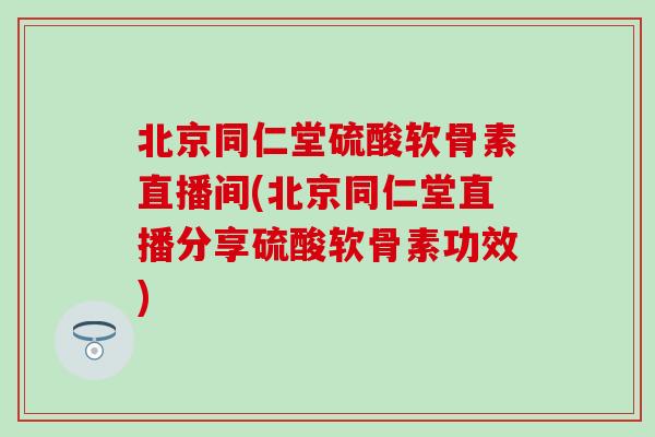 北京同仁堂硫酸软骨素直播间(北京同仁堂直播分享硫酸软骨素功效)