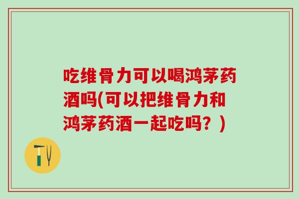 吃维骨力可以喝鸿茅药酒吗(可以把维骨力和鸿茅药酒一起吃吗？)