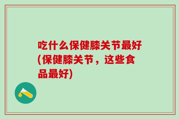 吃什么保健膝关节最好(保健膝关节，这些食品最好)