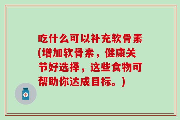 吃什么可以补充软骨素(增加软骨素，健康关节好选择，这些食物可帮助你达成目标。)