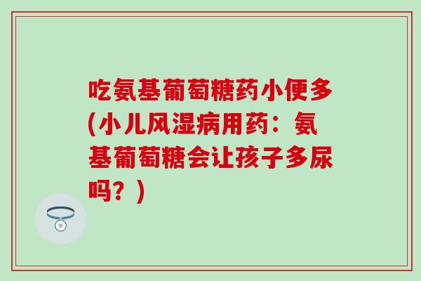 吃氨基葡萄糖药小便多(小儿风湿病用药：氨基葡萄糖会让孩子多尿吗？)