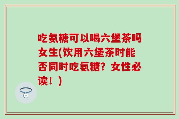 吃氨糖可以喝六堡茶吗女生(饮用六堡茶时能否同时吃氨糖？女性必读！)