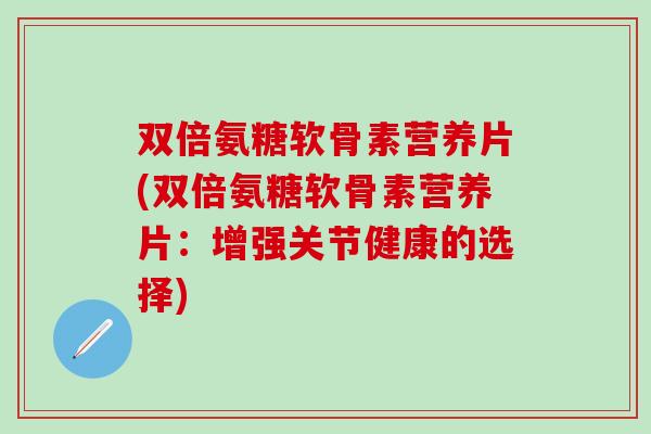双倍氨糖软骨素营养片(双倍氨糖软骨素营养片：增强关节健康的选择)