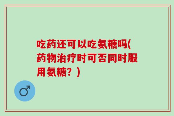 吃药还可以吃氨糖吗(药物治疗时可否同时服用氨糖？)