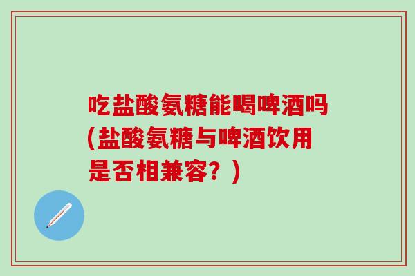 吃盐酸氨糖能喝啤酒吗(盐酸氨糖与啤酒饮用是否相兼容？)