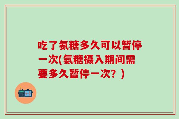 吃了氨糖多久可以暂停一次(氨糖摄入期间需要多久暂停一次？)