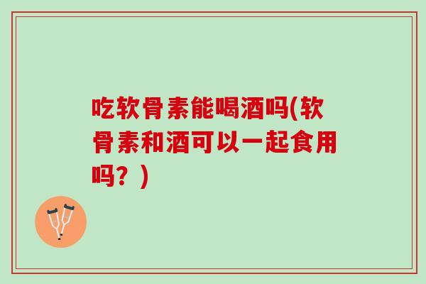 吃软骨素能喝酒吗(软骨素和酒可以一起食用吗？)