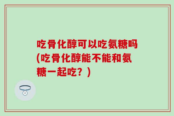 吃骨化醇可以吃氨糖吗(吃骨化醇能不能和氨糖一起吃？)