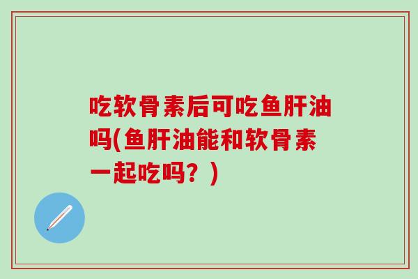 吃软骨素后可吃鱼肝油吗(鱼肝油能和软骨素一起吃吗？)