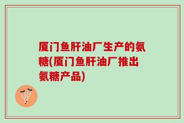厦门鱼肝油厂生产的氨糖(厦门鱼肝油厂推出氨糖产品)