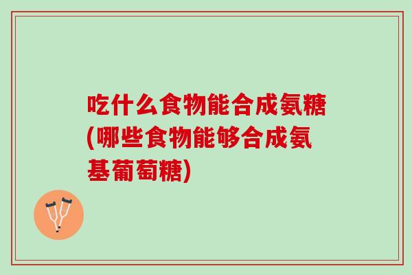 吃什么食物能合成氨糖(哪些食物能够合成氨基葡萄糖)