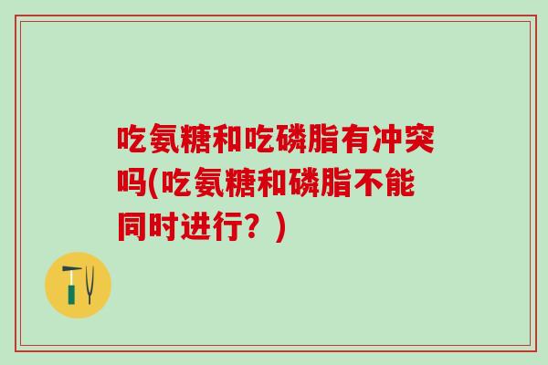 吃氨糖和吃磷脂有冲突吗(吃氨糖和磷脂不能同时进行？)