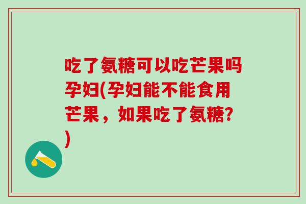 吃了氨糖可以吃芒果吗孕妇(孕妇能不能食用芒果，如果吃了氨糖？)