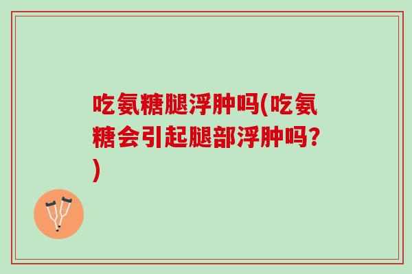 吃氨糖腿浮肿吗(吃氨糖会引起腿部浮肿吗？)