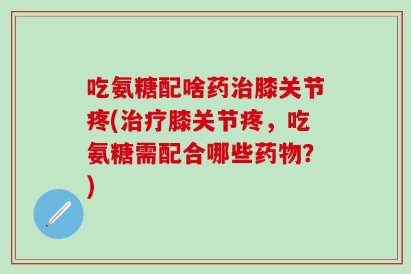 吃氨糖配啥药治膝关节疼(治疗膝关节疼，吃氨糖需配合哪些药物？)