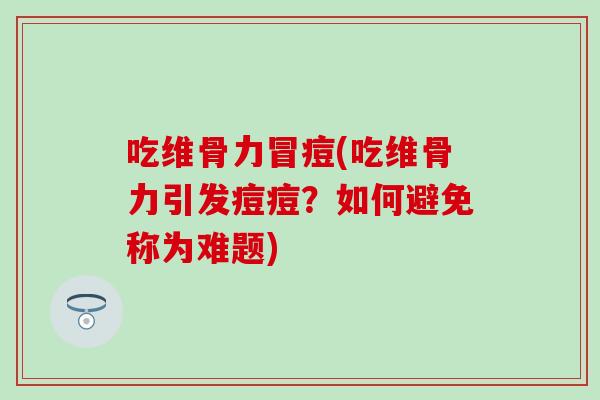 吃维骨力冒痘(吃维骨力引发痘痘？如何避免称为难题)