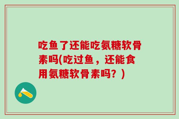 吃鱼了还能吃氨糖软骨素吗(吃过鱼，还能食用氨糖软骨素吗？)