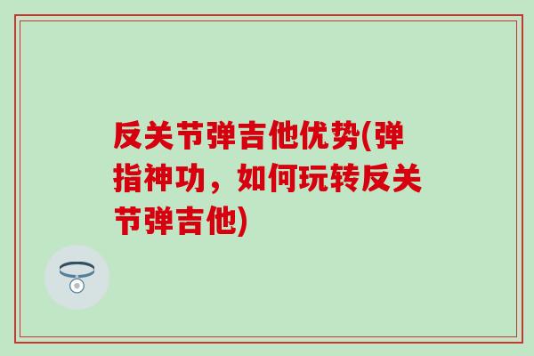 反关节弹吉他优势(弹指神功,如何玩转反关节弹吉他) 反关节弹吉他优势(弹指神功,如何玩转反关节弹吉他)