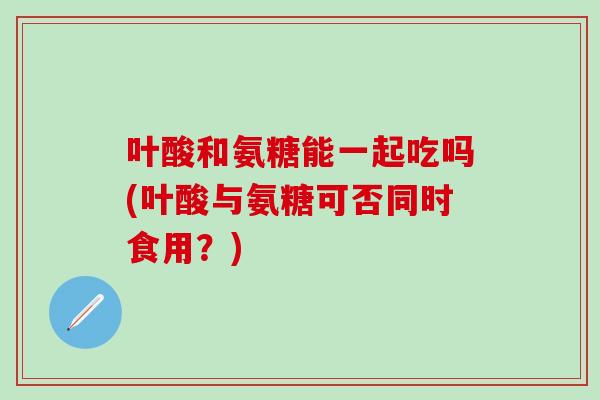 叶酸和氨糖能一起吃吗(叶酸与氨糖可否同时食用？)