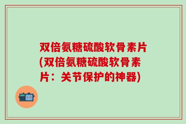 双倍氨糖硫酸软骨素片(双倍氨糖硫酸软骨素片：关节保护的神器)