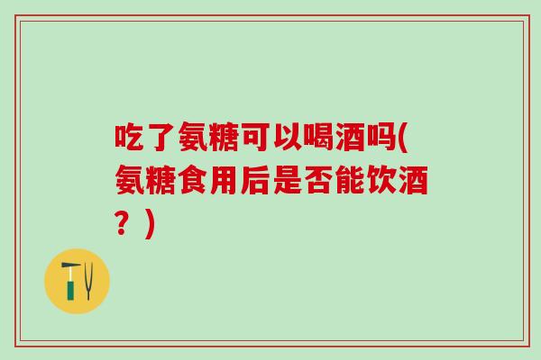 吃了氨糖可以喝酒吗(氨糖食用后是否能饮酒？)