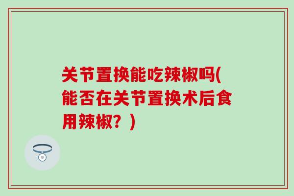 关节置换能吃辣椒吗(能否在关节置换术后食用辣椒？)