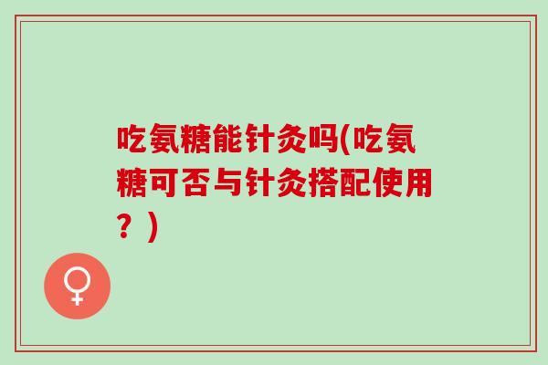 吃氨糖能针灸吗(吃氨糖可否与针灸搭配使用？)