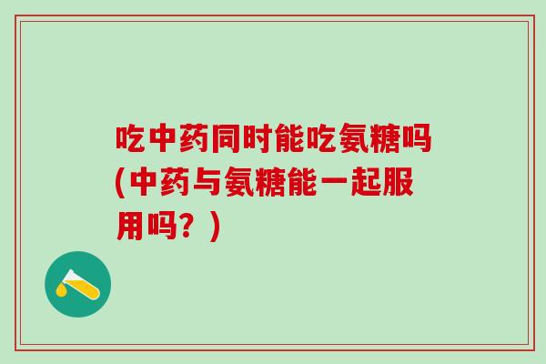 吃中药同时能吃氨糖吗(中药与氨糖能一起服用吗？)