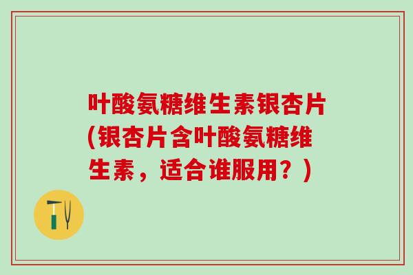 叶酸氨糖维生素银杏片(银杏片含叶酸氨糖维生素，适合谁服用？)