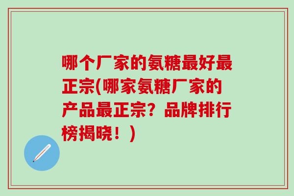 哪个厂家的氨糖最好最正宗(哪家氨糖厂家的产品最正宗？品牌排行榜揭晓！)