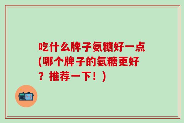 吃什么牌子氨糖好一点(哪个牌子的氨糖更好？推荐一下！)