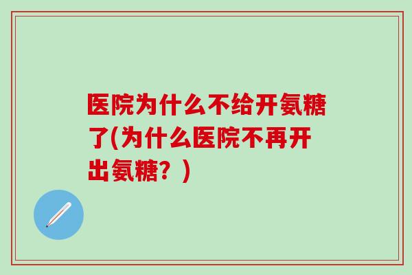 医院为什么不给开氨糖了(为什么医院不再开出氨糖？)