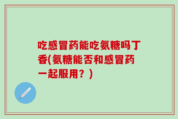 吃感冒药能吃氨糖吗丁香(氨糖能否和感冒药一起服用？)