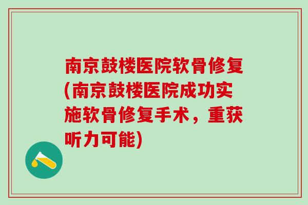 南京鼓楼医院软骨修复(南京鼓楼医院成功实施软骨修复手术，重获听力可能)