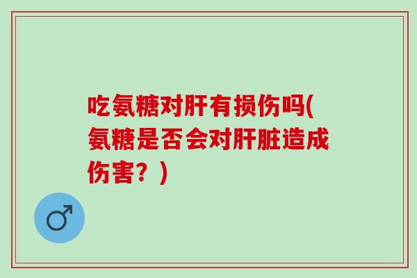 吃氨糖对肝有损伤吗(氨糖是否会对肝脏造成伤害？)
