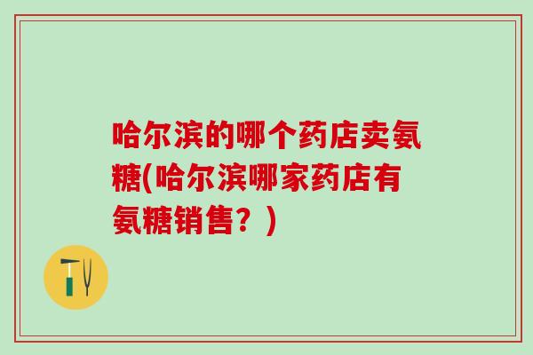 哈尔滨的哪个药店卖氨糖(哈尔滨哪家药店有氨糖销售？)