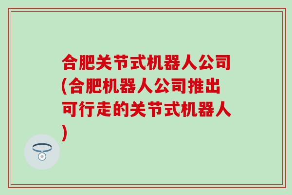 合肥关节式机器人公司(合肥机器人公司推出可行走的关节式机器人)