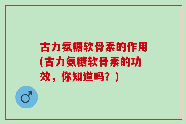 古力氨糖软骨素的作用(古力氨糖软骨素的功效，你知道吗？)