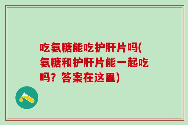 吃氨糖能吃护肝片吗(氨糖和护肝片能一起吃吗？答案在这里)