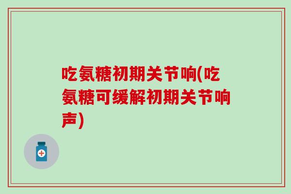 吃氨糖初期关节响(吃氨糖可缓解初期关节响声)