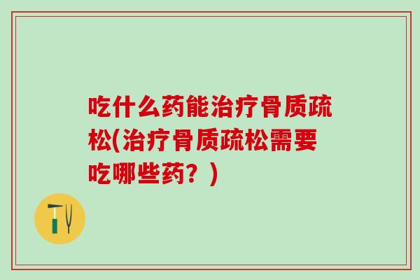 吃什么药能治疗骨质疏松(治疗骨质疏松需要吃哪些药？)