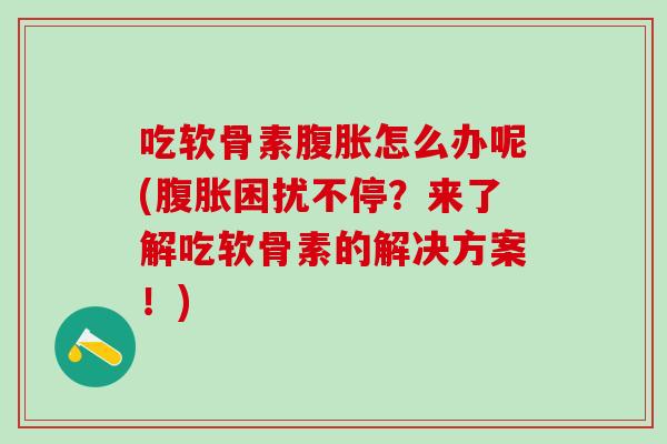 吃软骨素腹胀怎么办呢(腹胀困扰不停？来了解吃软骨素的解决方案！)